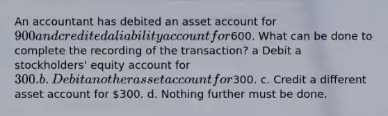 An accountant has debited an asset account for 900 and credited a liability account for600. What can be done to complete the recording of the transaction? a Debit a stockholders' equity account for 300. b. Debit another asset account for300. c. Credit a different asset account for 300. d. Nothing further must be done.