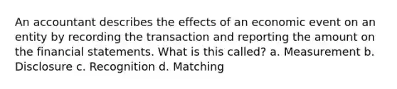 An accountant describes the effects of an economic event on an entity by recording the transaction and reporting the amount on the financial statements. What is this called? a. Measurement b. Disclosure c. Recognition d. Matching