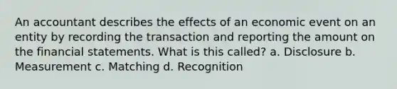 An accountant describes the effects of an economic event on an entity by recording the transaction and reporting the amount on the financial statements. What is this called? a. Disclosure b. Measurement c. Matching d. Recognition