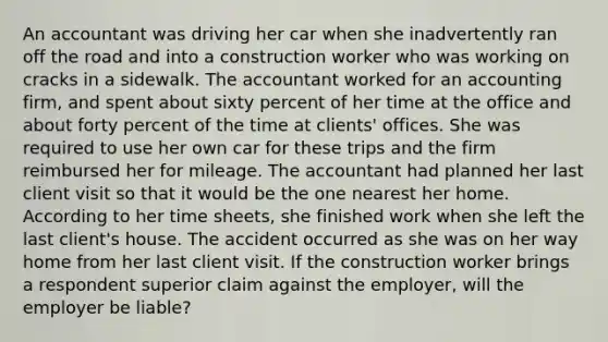 An accountant was driving her car when she inadvertently ran off the road and into a construction worker who was working on cracks in a sidewalk. The accountant worked for an accounting firm, and spent about sixty percent of her time at the office and about forty percent of the time at clients' offices. She was required to use her own car for these trips and the firm reimbursed her for mileage. The accountant had planned her last client visit so that it would be the one nearest her home. According to her time sheets, she finished work when she left the last client's house. The accident occurred as she was on her way home from her last client visit. If the construction worker brings a respondent superior claim against the employer, will the employer be liable?