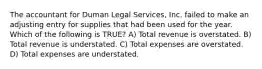 The accountant for Duman Legal Services, Inc. failed to make an adjusting entry for supplies that had been used for the year. Which of the following is TRUE? A) Total revenue is overstated. B) Total revenue is understated. C) Total expenses are overstated. D) Total expenses are understated.