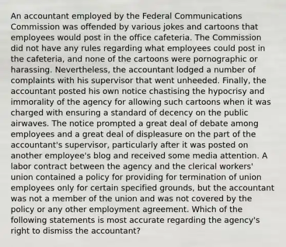 An accountant employed by the Federal Communications Commission was offended by various jokes and cartoons that employees would post in the office cafeteria. The Commission did not have any rules regarding what employees could post in the cafeteria, and none of the cartoons were pornographic or harassing. Nevertheless, the accountant lodged a number of complaints with his supervisor that went unheeded. Finally, the accountant posted his own notice chastising the hypocrisy and immorality of the agency for allowing such cartoons when it was charged with ensuring a standard of decency on the public airwaves. The notice prompted a great deal of debate among employees and a great deal of displeasure on the part of the accountant's supervisor, particularly after it was posted on another employee's blog and received some media attention. A labor contract between the agency and the clerical workers' union contained a policy for providing for termination of union employees only for certain specified grounds, but the accountant was not a member of the union and was not covered by the policy or any other employment agreement. Which of the following statements is most accurate regarding the agency's right to dismiss the accountant?