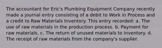 The accountant for Eric's Plumbing Equipment Company recently made a journal entry consisting of a debit to Work in Process and a credit to Raw Materials Inventory. This entry recorded: a. The use of raw materials in the production process. b. Payment for raw materials. c. The return of unused materials to inventory. d. The receipt of raw materials from the company's supplier.