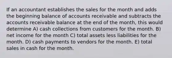 If an accountant establishes the sales for the month and adds the beginning balance of accounts receivable and subtracts the accounts receivable balance at the end of the month, this would determine A) cash collections from customers for the month. B) net income for the month C) total assets less liabilities for the month. D) cash payments to vendors for the month. E) total sales in cash for the month.