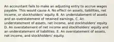 An accountant fails to make an adjusting entry to accrue wages payable. This would cause A. No effect on assets, liabilities, net income, or stockholders' equity. B. An understatement of assets and an overstatement of retained earnings. C. An understatement of assets, net income, and stockholders' equity. D. An overstatement of net income and stockholders' equity and an understatement of liabilities. E. An overstatement of assets, net income, and stockholders' equity.