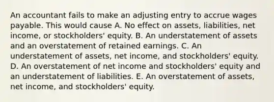 An accountant fails to make an adjusting entry to accrue wages payable. This would cause A. No effect on assets, liabilities, net income, or stockholders' equity. B. An understatement of assets and an overstatement of retained earnings. C. An understatement of assets, net income, and stockholders' equity. D. An overstatement of net income and stockholders' equity and an understatement of liabilities. E. An overstatement of assets, net income, and stockholders' equity.