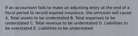 If an accountant fails to make an adjusting entry at the end of a fiscal period to record expired insurance, the omission will cause: A. Total assets to be understated B. Total expenses to be understated C. Total revenue to be understated D. Liabilities to be overstated E. Liabilities to be understated