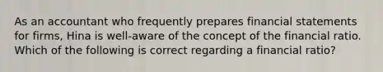 As an accountant who frequently prepares financial statements for firms, Hina is well-aware of the concept of the financial ratio. Which of the following is correct regarding a financial ratio?