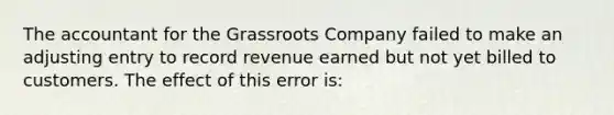 The accountant for the Grassroots Company failed to make an adjusting entry to record revenue earned but not yet billed to customers. The effect of this error is: