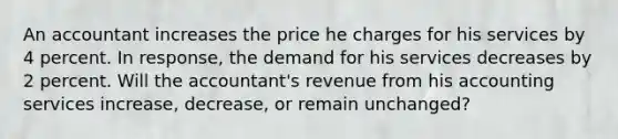 An accountant increases the price he charges for his services by 4 percent. In​ response, the demand for his services decreases by 2 percent. Will the​ accountant's revenue from his accounting services​ increase, decrease, or remain​ unchanged?