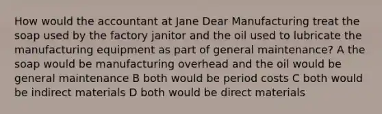 How would the accountant at Jane Dear Manufacturing treat the soap used by the factory janitor and the oil used to lubricate the manufacturing equipment as part of general maintenance? A the soap would be manufacturing overhead and the oil would be general maintenance B both would be period costs C both would be indirect materials D both would be direct materials