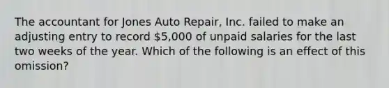 The accountant for Jones Auto Repair, Inc. failed to make an adjusting entry to record 5,000 of unpaid salaries for the last two weeks of the year. Which of the following is an effect of this omission?