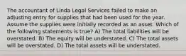 The accountant of Linda Legal Services failed to make an adjusting entry for supplies that had been used for the year. Assume the supplies were initially recorded as an asset. Which of the following statements is true? A) The total liabilities will be overstated. B) The equity will be understated. C) The total assets will be overstated. D) The total assets will be understated.