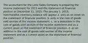 The accountant for the Lintz Sales Company is preparing the income statement for 2015 and the statement of financial position at December 31, 2015. The January 1, 2015, merchandise inventory balance will appear a. only as an asset on the statement of financial position. b. only in the cost of goods sold section of the income statement. c. as a deduction in the cost of goods sold section of the income statement and as a current asset on the statement of financial position. d. as an addition in the cost of goods sold section of the income statement and as a current asset on the statement of financial position.