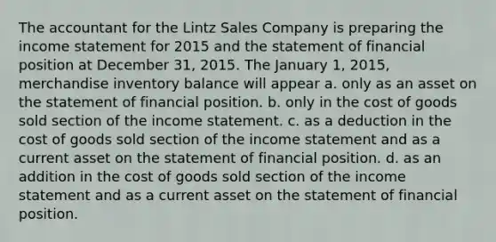 The accountant for the Lintz Sales Company is preparing the <a href='https://www.questionai.com/knowledge/kCPMsnOwdm-income-statement' class='anchor-knowledge'>income statement</a> for 2015 and the statement of financial position at December 31, 2015. The January 1, 2015, merchandise inventory balance will appear a. only as an asset on the statement of financial position. b. only in the cost of goods sold section of the income statement. c. as a deduction in the cost of goods sold section of the income statement and as a current asset on the statement of financial position. d. as an addition in the cost of goods sold section of the income statement and as a current asset on the statement of financial position.