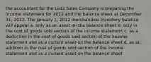 the accountant for the Lintz Sales Company is preparing the income statement for 2012 and the balance sheet at December 31, 2012. The January 1, 2012 merchandise inventory balance will appear a. only as an asset on the balance sheet b. only in the cost of goods sold section of the income statement c. as a deduction in the cost of goods sold section of the income statement and as a current asset on the balance sheet d. as an addition in the cost of goods sold section of the income statement and as a current asset on the balance sheet