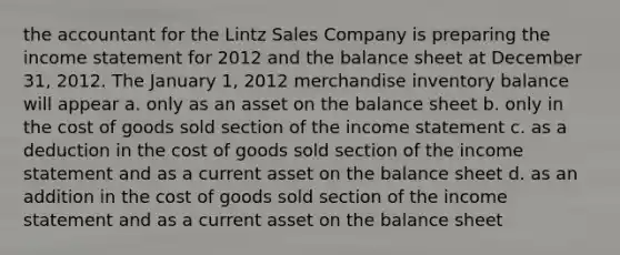 the accountant for the Lintz Sales Company is preparing the <a href='https://www.questionai.com/knowledge/kCPMsnOwdm-income-statement' class='anchor-knowledge'>income statement</a> for 2012 and the balance sheet at December 31, 2012. The January 1, 2012 merchandise inventory balance will appear a. only as an asset on the balance sheet b. only in the cost of goods sold section of the income statement c. as a deduction in the cost of goods sold section of the income statement and as a current asset on the balance sheet d. as an addition in the cost of goods sold section of the income statement and as a current asset on the balance sheet