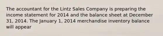 The accountant for the Lintz Sales Company is preparing the income statement for 2014 and the balance sheet at December 31, 2014. The January 1, 2014 merchandise inventory balance will appear