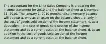 The accountant for the Lintz Sales Company is preparing the income statement for 2010 and the balance sheet at December 31, 2010. The January 1, 2010 merchandise inventory balance will appear a. only as an asset on the balance sheet. b. only in the cost of goods sold section of the income statement. c. as a deduction in the cost of goods sold section of the income statement and as a current asset on the balance sheet. d. as an addition in the cost of goods sold section of the income statement and as a current asset on the balance sheet.