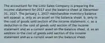 The accountant for the Lintz Sales Company is preparing the income statement for 2017 and the balance sheet at December 31, 2017. The January 1, 2017 merchandise inventory balance will appear: a. only as an asset on the balance sheet. b. only in the cost of goods sold section of the income statement. c. as a deduction in the cost of goods sold section of the income statement and as a current asset on the balance sheet. d. as an addition in the cost of goods sold section of the income statement and as a current asset on the balance sheet.