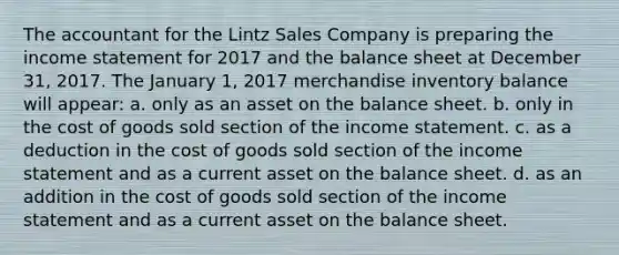 The accountant for the Lintz Sales Company is preparing the income statement for 2017 and the balance sheet at December 31, 2017. The January 1, 2017 merchandise inventory balance will appear: a. only as an asset on the balance sheet. b. only in the cost of goods sold section of the income statement. c. as a deduction in the cost of goods sold section of the income statement and as a current asset on the balance sheet. d. as an addition in the cost of goods sold section of the income statement and as a current asset on the balance sheet.