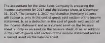 The accountant for the Lintz Sales Company is preparing the income statement for 2017 and the balance sheet at December 31, 2017. The January 1, 2017 merchandise inventory balance will appear a. only in the cost of goods sold section of the income statement. b. as a deduction in the cost of goods sold section of the income statement and as a current asset on the balance sheet. c. only as an asset on the balance sheet. d. as an addition in the cost of goods sold section of the income statement and as a current asset on the balance sheet.