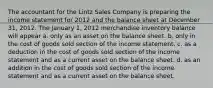 The accountant for the Lintz Sales Company is preparing the income statement for 2012 and the balance sheet at December 31, 2012. The January 1, 2012 merchandise inventory balance will appear a. only as an asset on the balance sheet. b. only in the cost of goods sold section of the income statement. c. as a deduction in the cost of goods sold section of the income statement and as a current asset on the balance sheet. d. as an addition in the cost of goods sold section of the income statement and as a current asset on the balance sheet.