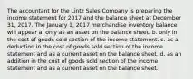 The accountant for the Lintz Sales Company is preparing the income statement for 2017 and the balance sheet at December 31, 2017. The January 1, 2017 merchandise inventory balance will appear a. only as an asset on the balance sheet. b. only in the cost of goods sold section of the income statement. c. as a deduction in the cost of goods sold section of the income statement and as a current asset on the balance sheet. d. as an addition in the cost of goods sold section of the income statement and as a current asset on the balance sheet.