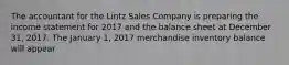 The accountant for the Lintz Sales Company is preparing the income statement for 2017 and the balance sheet at December 31, 2017. The January 1, 2017 merchandise inventory balance will appear