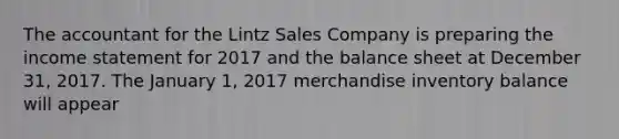 The accountant for the Lintz Sales Company is preparing the income statement for 2017 and the balance sheet at December 31, 2017. The January 1, 2017 merchandise inventory balance will appear