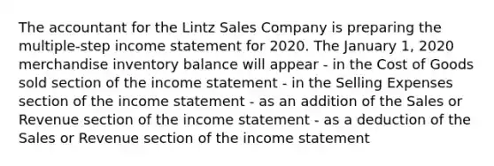 The accountant for the Lintz Sales Company is preparing the multiple-step income statement for 2020. The January 1, 2020 merchandise inventory balance will appear - in the Cost of Goods sold section of the income statement - in the Selling Expenses section of the income statement - as an addition of the Sales or Revenue section of the income statement - as a deduction of the Sales or Revenue section of the income statement