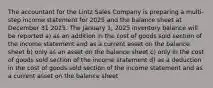 The accountant for the Lintz Sales Company is preparing a multi-step income statement for 2025 and the balance sheet at December 31 2025. The January 1, 2025 inventory balance will be reported a) as an addition in the cost of goods sold section of the income statement and as a current asset on the balance sheet b) only as an asset on the balance sheet c) only in the cost of goods sold section of the income statement d) as a deduction in the cost of goods sold section of the income statement and as a current asset on the balance sheet