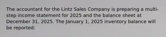 The accountant for the Lintz Sales Company is preparing a multi-step income statement for 2025 and the balance sheet at December 31, 2025. The January 1, 2025 inventory balance will be reported: