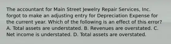 The accountant for Main Street Jewelry Repair​ Services, Inc. forgot to make an adjusting entry for Depreciation Expense for the current year. Which of the following is an effect of this​ error? A. Total assets are understated. B. Revenues are overstated. C. Net income is understated. D. Total assets are overstated.