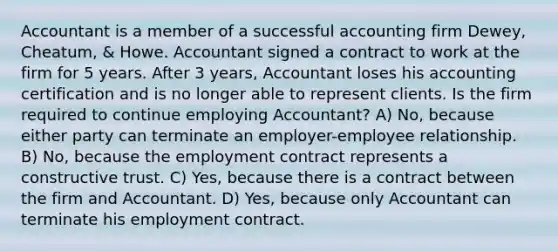 Accountant is a member of a successful accounting firm Dewey, Cheatum, & Howe. Accountant signed a contract to work at the firm for 5 years. After 3 years, Accountant loses his accounting certification and is no longer able to represent clients. Is the firm required to continue employing Accountant? A) No, because either party can terminate an employer-employee relationship. B) No, because the employment contract represents a constructive trust. C) Yes, because there is a contract between the firm and Accountant. D) Yes, because only Accountant can terminate his employment contract.