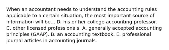 When an accountant needs to understand the accounting rules applicable to a certain situation, the most important source of information will be... D. his or her college accounting professor. C. other licensed professionals. A. generally accepted accounting principles (GAAP). B. an accounting textbook. E. professional journal articles in accounting journals.