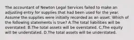 The accountant of Newton Legal Services failed to make an adjusting entry for supplies that had been used for the year. Assume the supplies were initially recorded as an asset. Which of the following statements is​ true? A.The total liabilities will be overstated. B.The total assets will be overstated. C.The equity will be understated. D.The total assets will be understated.