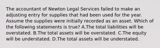 The accountant of Newton Legal Services failed to make an adjusting entry for supplies that had been used for the year. Assume the supplies were initially recorded as an asset. Which of the following statements is​ true? A.The total liabilities will be overstated. B.The total assets will be overstated. C.The equity will be understated. D.The total assets will be understated.