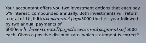 Your accountant offers you two investment options that each pay 5% interest, compounded annually. Both investments will return a total of 15,000 investment A pays3000 the first year followed by two annual payments of 6000 each. Investment B pays three annual payments of5000 each. Given a positive discount rate, which statement is correct?