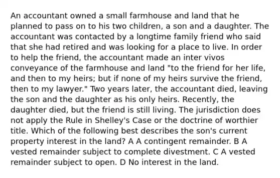 An accountant owned a small farmhouse and land that he planned to pass on to his two children, a son and a daughter. The accountant was contacted by a longtime family friend who said that she had retired and was looking for a place to live. In order to help the friend, the accountant made an inter vivos conveyance of the farmhouse and land "to the friend for her life, and then to my heirs; but if none of my heirs survive the friend, then to my lawyer." Two years later, the accountant died, leaving the son and the daughter as his only heirs. Recently, the daughter died, but the friend is still living. The jurisdiction does not apply the Rule in Shelley's Case or the doctrine of worthier title. Which of the following best describes the son's current property interest in the land? A A contingent remainder. B A vested remainder subject to complete divestment. C A vested remainder subject to open. D No interest in the land.