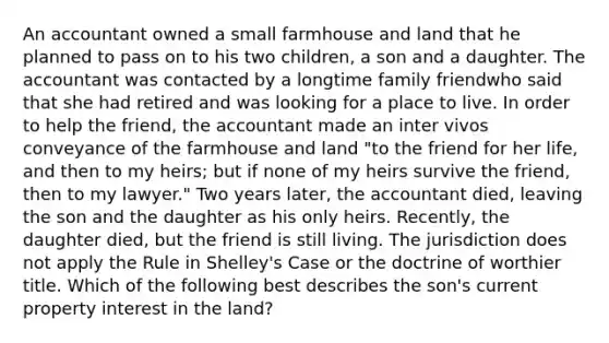 An accountant owned a small farmhouse and land that he planned to pass on to his two children, a son and a daughter. The accountant was contacted by a longtime family friendwho said that she had retired and was looking for a place to live. In order to help the friend, the accountant made an inter vivos conveyance of the farmhouse and land "to the friend for her life, and then to my heirs; but if none of my heirs survive the friend, then to my lawyer." Two years later, the accountant died, leaving the son and the daughter as his only heirs. Recently, the daughter died, but the friend is still living. The jurisdiction does not apply the Rule in Shelley's Case or the doctrine of worthier title. Which of the following best describes the son's current property interest in the land?