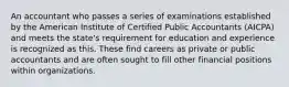 An accountant who passes a series of examinations established by the American Institute of Certified Public Accountants (AICPA) and meets the state's requirement for education and experience is recognized as this. These find careers as private or public accountants and are often sought to fill other financial positions within organizations.