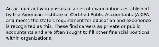 An accountant who passes a series of examinations established by the American Institute of Certified Public Accountants (AICPA) and meets the state's requirement for education and experience is recognized as this. These find careers as private or public accountants and are often sought to fill other financial positions within organizations.