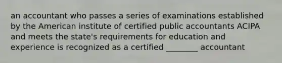 an accountant who passes a series of examinations established by the American institute of certified public accountants ACIPA and meets the state's requirements for education and experience is recognized as a certified ________ accountant