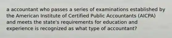 a accountant who passes a series of examinations established by the American Institute of Certified Public Accountants (AICPA) and meets the state's requirements for education and experience is recognized as what type of accountant?