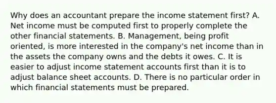 Why does an accountant prepare the income statement​ first? A. Net income must be computed first to properly complete the other financial statements. B. ​Management, being profit​ oriented, is more interested in the​ company's net income than in the assets the company owns and the debts it owes. C. It is easier to adjust income statement accounts first than it is to adjust balance sheet accounts. D. There is no particular order in which financial statements must be prepared.