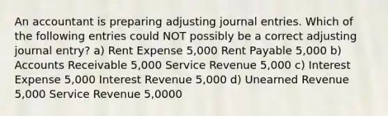 An accountant is preparing adjusting journal entries. Which of the following entries could NOT possibly be a correct adjusting journal entry? a) Rent Expense 5,000 Rent Payable 5,000 b) Accounts Receivable 5,000 Service Revenue 5,000 c) Interest Expense 5,000 Interest Revenue 5,000 d) Unearned Revenue 5,000 Service Revenue 5,0000