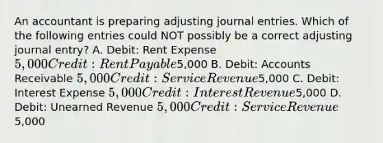 An accountant is preparing adjusting <a href='https://www.questionai.com/knowledge/k7UlY65VeM-journal-entries' class='anchor-knowledge'>journal entries</a>. Which of the following entries could NOT possibly be a correct adjusting journal entry? A. Debit: Rent Expense 5,000 Credit: Rent Payable5,000 B. Debit: Accounts Receivable 5,000 Credit: Service Revenue5,000 C. Debit: Interest Expense 5,000 Credit: Interest Revenue5,000 D. Debit: Unearned Revenue 5,000 Credit: Service Revenue5,000