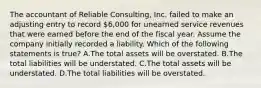 The accountant of Reliable​ Consulting, Inc. failed to make an adjusting entry to record​ 6,000 for unearned service revenues that were earned before the end of the fiscal year. Assume the company initially recorded a liability. Which of the following statements is​ true? A.The total assets will be overstated. B.The total liabilities will be understated. C.The total assets will be understated. D.The total liabilities will be overstated.