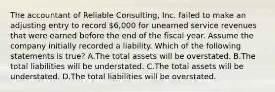 The accountant of Reliable​ Consulting, Inc. failed to make an adjusting entry to record​ 6,000 for unearned service revenues that were earned before the end of the fiscal year. Assume the company initially recorded a liability. Which of the following statements is​ true? A.The total assets will be overstated. B.The total liabilities will be understated. C.The total assets will be understated. D.The total liabilities will be overstated.